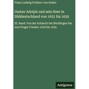 Soden, Franz Ludwig Freiherr Von Gustav Adolph und sein Heer in Süddeutschland von 1631 bis 1635: III. Band: Von der Schlacht bei Nördlingen bis zum Prager Frieden 1634 bis 1635 Soden, Franz Ludwig Freiherr Von Gustav Adolph und sein Heer in Süddeutschland von 1631 bis 1635: III. Band: Von der Schlacht bei Nördlingen bis zum Prager Frieden 1634 bis 1635