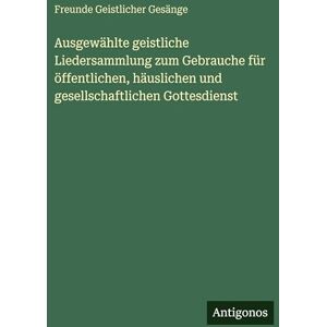 Gesänge, Freunde Geistlicher Ausgewählte geistliche Liedersammlung zum Gebrauche für öffentlichen, häuslichen und gesellschaftlichen Gottesdienst Gesänge, Freunde Geistlicher Ausgewählte geistliche Liedersammlung zum Gebrauche für öffentlichen, häuslichen und gesellschaftlichen Gottesdienst