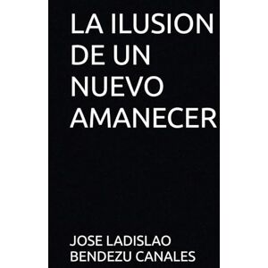 BENDEZU CANALES, JOSE LADISLAO LA ILUSION DE UN NUEVO AMANECER BENDEZU CANALES, JOSE LADISLAO LA ILUSION DE UN NUEVO AMANECER