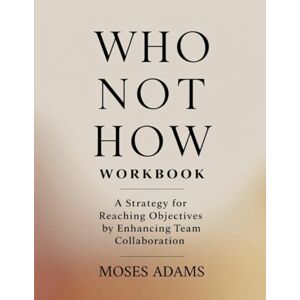 Adams, Moses Who Not How Workbook: A strategy for reaching objectives by enhancing team collaboration Adams, Moses Who Not How Workbook: A strategy for reaching objectives by enhancing team collaboration