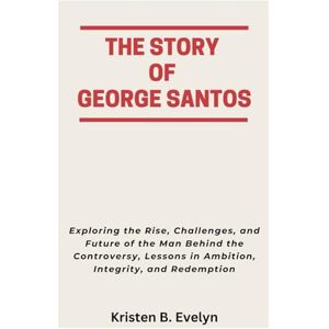 Evelyn, Kristen B. THE STORY OF GEORGE SANTOS: Exploring the Rise, Challenges, and Future of the Man Behind the Controversy, Lessons in Ambition, Integrity, and Redemption Evelyn, Kristen B. THE STORY OF GEORGE SANTOS: Exploring the Rise, Challenges, and Future of the Man Behind the Controversy, Lessons in Ambition, Integrity, and Redemption