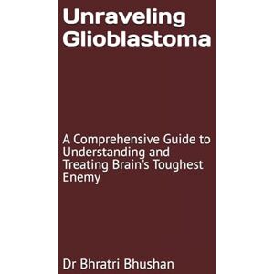 Bhushan, Dr Bhratri Unraveling Glioblastoma: A Comprehensive Guide to Understanding and Treating Brain's Toughest Enemy Bhushan, Dr Bhratri Unraveling Glioblastoma: A Comprehensive Guide to Understanding and Treating Brain's Toughest Enemy