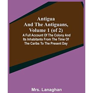 Lanaghan, Mrs Antigua and the Antiguans, Volume 1 (of 2); A full account of the colony and its inhabitants from the time of the Caribs to the present day Lanaghan, Mrs Antigua and the Antiguans, Volume 1 (of 2); A full account of the colony and its inhabitants from the time of the Caribs to the present day