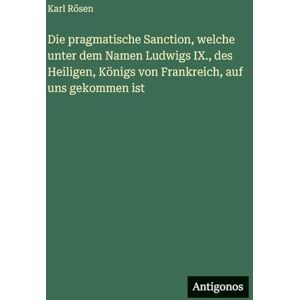 Rösen, Karl Die pragmatische Sanction, welche unter dem Namen Ludwigs IX., des Heiligen, Königs von Frankreich, auf uns gekommen ist Rösen, Karl Die pragmatische Sanction, welche unter dem Namen Ludwigs IX., des Heiligen, Königs von Frankreich, auf uns gekommen ist