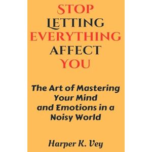 Vey, Harper K. Stop Letting Everything Affect You: The Art of Mastering Your Mind and Emotions in a Noisy World Vey, Harper K. Stop Letting Everything Affect You: The Art of Mastering Your Mind and Emotions in a Noisy World