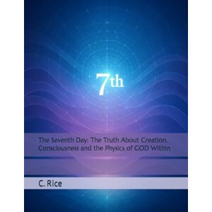 Rice, C. The Seventh Day: The Truth About Creation, Consciousness and the Physics of GOD Within Rice, C. The Seventh Day: The Truth About Creation, Consciousness and the Physics of GOD Within