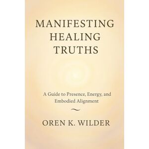 Wilder, Oren K. Manifesting Healing Truths: A Guide to Presence, Energy, and Embodied Alignment Wilder, Oren K. Manifesting Healing Truths: A Guide to Presence, Energy, and Embodied Alignment