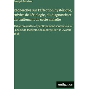 Morizot, Joseph Recherches sur l'affection hystérique, suivies de l'étiologie, du diagnostic et du traitement de cette maladie: Thèse présentée et publiquement ... de médecine de Montpellier, le 25 août 1838 Morizot, Joseph Recherches sur l'affection hystérique, suivies de l'étiologie, du diagnostic et du traitement de cette maladie: Thèse présentée et publiquement ... de médecine de Montpellier, le 25 août 1838
