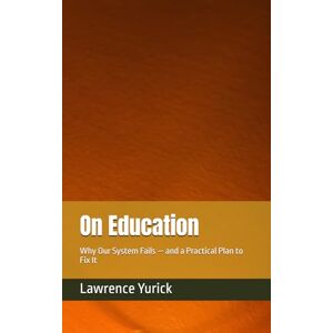 Yurick, Lawrence On Education: Why Our System Fails — and a Practical Plan to Fix It Yurick, Lawrence On Education: Why Our System Fails — and a Practical Plan to Fix It