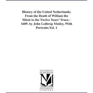 Michigan Historical Reprint Series History of the United Netherlands: from the death of William the Silent to the twelve years' truce1609. By John Lothrop Motley, with portraits.: From ... by John Lothrop Motley, With Portraits.Vol. 1 Michigan Historical Reprint Series History of the United Netherlands: from the death of William the Silent to the twelve years' truce1609. By John Lothrop Motley, with portraits.: From ... by John Lothrop Motley, With Portraits.Vol. 1