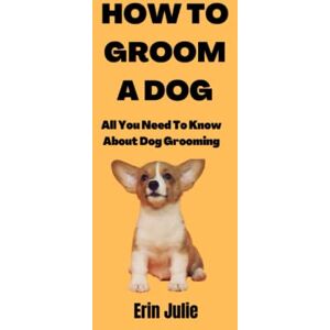 Julie, Erin HOW TO GROOM A DOG: All You Need To Know About Dog Grooming Julie, Erin HOW TO GROOM A DOG: All You Need To Know About Dog Grooming