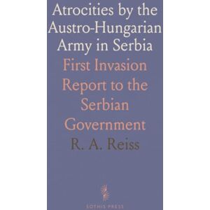 R. A., Reiss Atrocities by the Austro-Hungarian Army in Serbia: First Invasion Report to the Serbian Government R. A., Reiss Atrocities by the Austro-Hungarian Army in Serbia: First Invasion Report to the Serbian Government