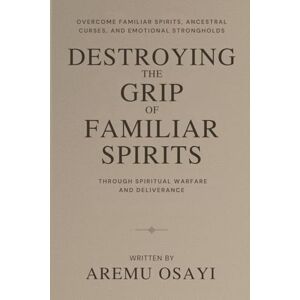 Osayi, Aremu Destroying the Grip of Familiar Spirits: Overcome Familiar Spirits, Ancestral Curses, and Emotional Strongholds Through Spiritual Warfare and Deliverance Osayi, Aremu Destroying the Grip of Familiar Spirits: Overcome Familiar Spirits, Ancestral Curses, and Emotional Strongholds Through Spiritual Warfare and Deliverance