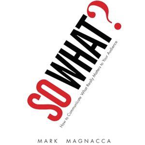Magnacca, Mark So What! How to Communicate What Really Matters to Your Audience Magnacca, Mark So What! How to Communicate What Really Matters to Your Audience