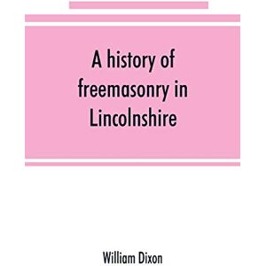 Dixon, William A history of freemasonry in Lincolnshire; being a record of all extinct and existing lodges, chapters, &c.; a century of the working of Provincial ... of provincial grand masters and other emin Dixon, William A history of freemasonry in Lincolnshire; being a record of all extinct and existing lodges, chapters, &c.; a century of the working of Provincial ... of provincial grand masters and other emin