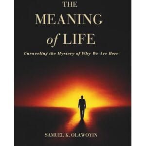 K. Olawoyin, Samuel THE MEANING OF LIFE: Unraveling the Mystery of Why We Are Here K. Olawoyin, Samuel THE MEANING OF LIFE: Unraveling the Mystery of Why We Are Here