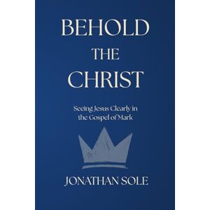 Sole, Dr. Jonathan Edward Behold The Christ: Seeing Jesus Clearly in the Gospel of Mark Sole, Dr. Jonathan Edward Behold The Christ: Seeing Jesus Clearly in the Gospel of Mark