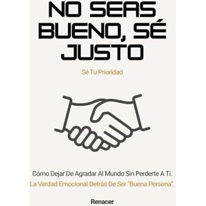 Renacer No seas bueno, sé justo. Cómo Dejar De Agradar Al Mundo Sin Perderte A Ti.: tu eres tu prioridad.deja de ser tu.no creas todo lo que piensas.si lo crees lo creas.el poder de la disciplina.ansiosamente Renacer No seas bueno, sé justo. Cómo Dejar De Agradar Al Mundo Sin Perderte A Ti.: tu eres tu prioridad.deja de ser tu.no creas todo lo que piensas.si lo crees lo creas.el poder de la disciplina.ansiosamente