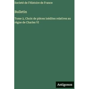 Societé de l'Histoire de France Bulletin: Tome 2, Choix de pièces inédites relatives au règne de Charles VI Societé de l'Histoire de France Bulletin: Tome 2, Choix de pièces inédites relatives au règne de Charles VI