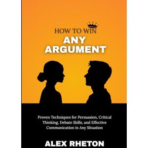 Rhetor, Alex How to Win Any Argument: Proven Techniques for Persuasion, Critical Thinking, Debate Skills, and Effective Communication in Any Situation Rhetor, Alex How to Win Any Argument: Proven Techniques for Persuasion, Critical Thinking, Debate Skills, and Effective Communication in Any Situation