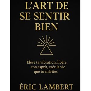 LAMBERT, ERIC L'Art de Se Sentir Bien: Le guide ultime pour élever sa vibration, dépasser ses blocages et créer la vie desirée LAMBERT, ERIC L'Art de Se Sentir Bien: Le guide ultime pour élever sa vibration, dépasser ses blocages et créer la vie desirée