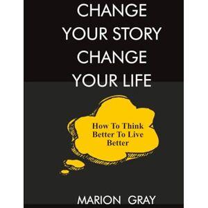Gray, Marion CHANGE YOUR STORY CHANGE YOUR LIFE: HOW TO THINK BETTER TO LIVE BETTER Gray, Marion CHANGE YOUR STORY CHANGE YOUR LIFE: HOW TO THINK BETTER TO LIVE BETTER