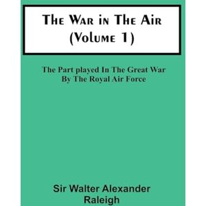 Walter Alexander Raleigh, Sir The War in the Air (Volume 1); The Part played in the Great War by the Royal Air Force Walter Alexander Raleigh, Sir The War in the Air (Volume 1); The Part played in the Great War by the Royal Air Force