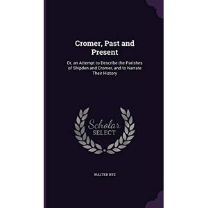 Rye, Walter Cromer, Past and Present: Or, an Attempt to Describe the Parishes of Shipden and Cromer, and to Narrate Their History Rye, Walter Cromer, Past and Present: Or, an Attempt to Describe the Parishes of Shipden and Cromer, and to Narrate Their History