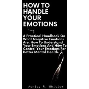 R. Whitlow, Ashley How To Handle Your Emotions: A Practical Handbook On What Negative Emotions Are, How To Understand Your Emotions And How To Control Your Emotions For Better Mental Health. R. Whitlow, Ashley How To Handle Your Emotions: A Practical Handbook On What Negative Emotions Are, How To Understand Your Emotions And How To Control Your Emotions For Better Mental Health.