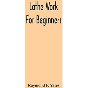 F Yates, Raymond Lathe Work For Beginners; A Practical Treatise On Lathe Work With Complete Instructions For Properly Using The Various Tools, Including Complete ... Wood Turning, Metal Spinning, Etc., And F Yates, Raymond Lathe Work For Beginners; A Practical Treatise On Lathe Work With Complete Instructions For Properly Using The Various Tools, Including Complete ... Wood Turning, Metal Spinning, Etc., And
