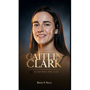 S. Nelly, Becky CAITLIN CLARK: Redefining the Game (Unforgettable: The People Who Will Never Be Erased) S. Nelly, Becky CAITLIN CLARK: Redefining the Game (Unforgettable: The People Who Will Never Be Erased)