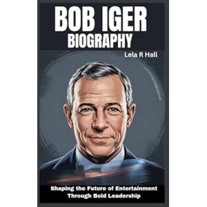 Hall, Lela R Bob Iger Biography: Shaping the Future of Entertainment Through Bold Leadership Hall, Lela R Bob Iger Biography: Shaping the Future of Entertainment Through Bold Leadership