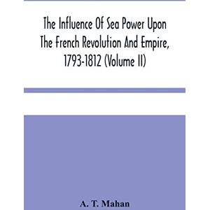 T Mahan, A The Influence Of Sea Power Upon The French Revolution And Empire, 1793-1812 (Volume II) T Mahan, A The Influence Of Sea Power Upon The French Revolution And Empire, 1793-1812 (Volume II)