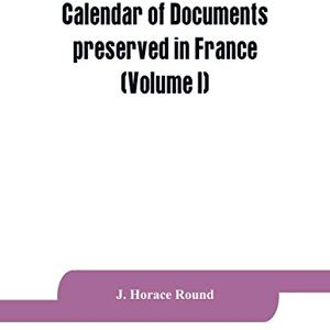 Horace Round, J Calendar of documents preserved in France, illustrative of the history of Great Britain and Ireland: (Volume I). A.D. 918-1206 Horace Round, J Calendar of documents preserved in France, illustrative of the history of Great Britain and Ireland: (Volume I). A.D. 918-1206