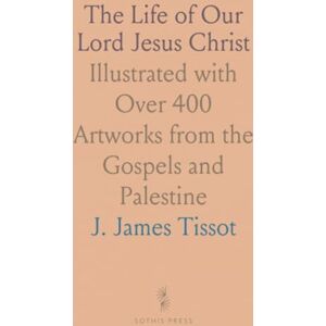 J. James, Tissot The Life of Our Lord Jesus Christ: Illustrated with Over 400 Artworks from the Gospels and Palestine J. James, Tissot The Life of Our Lord Jesus Christ: Illustrated with Over 400 Artworks from the Gospels and Palestine