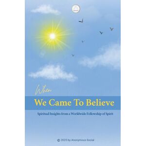 Social, Anonymous When We Came to Believe: Spiritual Insights from a Worldwide Fellowship of Spirit Social, Anonymous When We Came to Believe: Spiritual Insights from a Worldwide Fellowship of Spirit