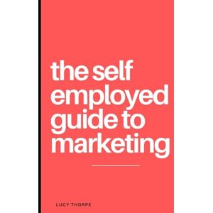 Thorpe, Lucy The Self Employed Guide To Marketing: Your go to guide to marketing your own business Thorpe, Lucy The Self Employed Guide To Marketing: Your go to guide to marketing your own business