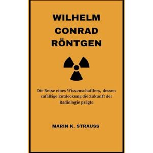 Strauss, Marin K. Wilhelm Conrad Röntgen: Die Reise eines Wissenschaftlers, dessen zufällige Entdeckung die Zukunft der Radiologie prägte Strauss, Marin K. Wilhelm Conrad Röntgen: Die Reise eines Wissenschaftlers, dessen zufällige Entdeckung die Zukunft der Radiologie prägte