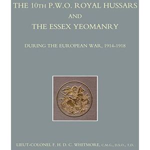 Whitmore, LCol F.H.D.C. The 10th (P.W.O.) Royal Hussars and The Essex Yeomanry During the European War, 1914-1918: The 10th (P.W.O.) Royal Hussars and The Essex Yeomanry During the European War, 1914-1918 Whitmore, LCol F.H.D.C. The 10th (P.W.O.) Royal Hussars and The Essex Yeomanry During the European War, 1914-1918: The 10th (P.W.O.) Royal Hussars and The Essex Yeomanry During the European War, 1914-1918