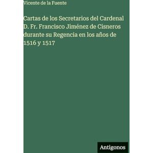 Fuente, Vicente de la Cartas de los Secretarios del Cardenal D. Fr. Francisco Jiménez de Cisneros durante su Regencia en los años de 1516 y 1517 Fuente, Vicente de la Cartas de los Secretarios del Cardenal D. Fr. Francisco Jiménez de Cisneros durante su Regencia en los años de 1516 y 1517