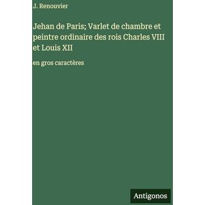 Renouvier, J. Jehan de Paris; Varlet de chambre et peintre ordinaire des rois Charles VIII et Louis XII: en gros caractères Renouvier, J. Jehan de Paris; Varlet de chambre et peintre ordinaire des rois Charles VIII et Louis XII: en gros caractères