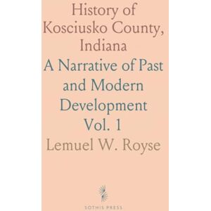 Lemuel W., Royse History of Kosciusko County, Indiana: A Narrative of Past and Modern Development Lemuel W., Royse History of Kosciusko County, Indiana: A Narrative of Past and Modern Development