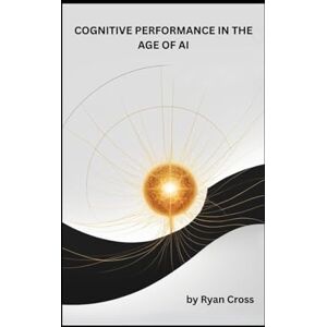 Cross COGNITIVE PERFORMANCE IN THE AGE OF AI: The Neural Edge as Your Complete Guide to Neuroscience-Based Focus, AI Collaboration and Hybrid Work Success Cross COGNITIVE PERFORMANCE IN THE AGE OF AI: The Neural Edge as Your Complete Guide to Neuroscience-Based Focus, AI Collaboration and Hybrid Work Success