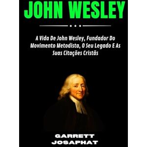 JOSAPHAT, GARRETT JOHN WESLEY: A Vida De John Wesley, Fundador Do Movimento Metodista, O Seu Legado E As Suas Citações Cristãs JOSAPHAT, GARRETT JOHN WESLEY: A Vida De John Wesley, Fundador Do Movimento Metodista, O Seu Legado E As Suas Citações Cristãs