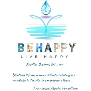 Fordellone, Francesco Maria BE HAPPY LIVE HAPPY Ascolta, Osserva, Vivi ... ora: Disattiva il freno a mano dell'auto-sabotaggio e manifesta la Tua Vita in congruenza e flusso Fordellone, Francesco Maria BE HAPPY LIVE HAPPY Ascolta, Osserva, Vivi ... ora: Disattiva il freno a mano dell'auto-sabotaggio e manifesta la Tua Vita in congruenza e flusso