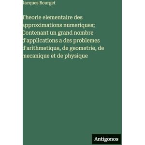 Bourget, Jacques Theorie elementaire des approximations numeriques; Contenant un grand nombre d'applications a des problemes d'arithmetique, de geometrie, de mecanique et de physique Bourget, Jacques Theorie elementaire des approximations numeriques; Contenant un grand nombre d'applications a des problemes d'arithmetique, de geometrie, de mecanique et de physique