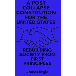 Ergle, James A Post Collapse Constitution for the United States: Rebuilding Society from First Principles Ergle, James A Post Collapse Constitution for the United States: Rebuilding Society from First Principles
