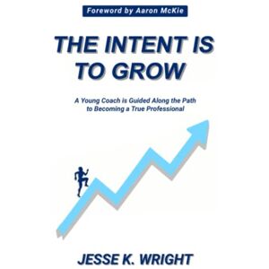 Wright, Jesse K. The Intent Is To Grow: A Young Coach Is Guided Along The Path To Becoming A True Professional Wright, Jesse K. The Intent Is To Grow: A Young Coach Is Guided Along The Path To Becoming A True Professional