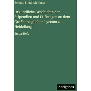Hautz, Johann Friedrich Urkundliche Geschichte der Stipendien und Stiftungen an dem Großherzoglichen Lyceum zu Heidelberg: Erstes Heft Hautz, Johann Friedrich Urkundliche Geschichte der Stipendien und Stiftungen an dem Großherzoglichen Lyceum zu Heidelberg: Erstes Heft