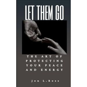 Ross, Jon L. LET THEM GO: The Art of Protecting Your Peace and Energy Ross, Jon L. LET THEM GO: The Art of Protecting Your Peace and Energy